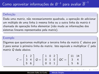 −1
Como aproveitar informa¸˜es de B −1 para avaliar B
                       co

Deﬁni¸˜o
     ca
Dada uma matriz, n˜o necessariamente quadrada, a opera¸ao de adicionar
                     a                                  c˜
um m´ltiplo de uma linha ` mesma linha ou a outra linha da matriz ´
      u                    a                                      e
chamada de opera¸˜o linha elementar (n˜o muda as informa¸˜es dos
                   ca                   a                  co
sistemas lineares representados pela matriz).

Exemplo
Digamos que queiramos multiplicar a terceira linha da matriz C abaixo por
2 para somar ` primeira linha da matriz. Isto equivale a multiplicar C pela
             a
matriz Q dada abaixo.
                                                          
                  1 2            1 0 2                 11 14
          C =  3 4  Q =  0 1 0  QC =  3 4 
                  5 6            0 0 1                  5 6


                   Alexandre Salles da Cunha   M´todo Simplex
                                                e
 