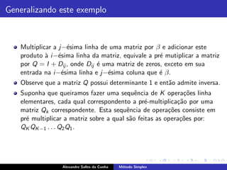 Generalizando este exemplo



   Multiplicar a j−´sima linha de uma matriz por β e adicionar este
                    e
   produto ` i −´sima linha da matriz, equivale a pr´ mutiplicar a matriz
            a e                                     e
   por Q = I + Dij , onde Dij ´ uma matriz de zeros, exceto em sua
                              e
   entrada na i −´sima linha e j−´sima coluna que ´ β.
                  e              e                  e
   Observe que a matriz Q possui determinante 1 e ent˜o admite inversa.
                                                     a
   Suponha que queiramos fazer uma sequˆncia de K opera¸˜es linha
                                            e                co
   elementares, cada qual correspondento a pr´-multiplica¸˜o por uma
                                                e          ca
   matriz Qk correspondente. Esta sequˆncia de opera¸˜es consiste em
                                         e              co
   pr´ multiplicar a matriz sobre a qual s˜o feitas as opera¸˜es por:
     e                                    a                 co
   QK QK −1 . . . Q2 Q1 .




                 Alexandre Salles da Cunha   M´todo Simplex
                                              e
 