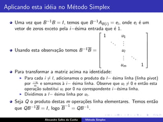 Aplicando esta id´ia no M´todo Simplex
                 e       e

   Uma vez que B −1 B = I , temos que B −1 AB(i ) = ei , onde ei ´ um
                                                                 e
   vetor de zeros exceto pela i −´sima entrada que ´ 1.
                                 e                  e
                                                                    
                                              1         u1
                                                  ..      .
                                                     . .
                                                                    
                                            
                                                         .          
                                                                     
   Usando esta observa¸˜o temos B
                        ca           −1 B =             ul          
                                                          . ..
                                                                    
                                            
                                                         .
                                                          .    .
                                                                     
                                                                     
                                                        um         1
   Para transformar a matriz acima na identidade:
     ◮   Para cada i = l, adicionamos o produto da l− ´sima linha (linha pivot)
                                                       e
         por −ui e somamos ` i− ´sima linha. Observe que ul = 0 e ent˜o esta
              ul             a     e                                   a
         opera¸˜o substitui ui por 0 na correspondente i−´sima linha.
               ca                                        e
     ◮   Dividimos a l− ´sima linha por ul .
                         e
   Seja Q o produto destas m opera¸˜es linha elementares. Temos ent˜o
                                   co                              a
   que QB −1 B = I , logo B −1 = QB −1 .


                   Alexandre Salles da Cunha   M´todo Simplex
                                                e
 