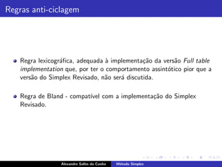 Regras anti-ciclagem




    Regra lexicogr´ﬁca, adequada ` implementa¸˜o da vers˜o Full table
                  a               a            ca       a
    implementation que, por ter o comportamento assint´tico pior que a
                                                      o
    vers˜o do Simplex Revisado, n˜o ser´ discutida.
        a                        a     a

    Regra de Bland - compat´ com a implementa¸˜o do Simplex
                           ıvel              ca
    Revisado.




                  Alexandre Salles da Cunha   M´todo Simplex
                                               e
 
