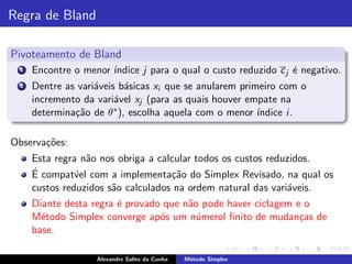 Regra de Bland

Pivoteamento de Bland
  1   Encontre o menor ´
                       ındice j para o qual o custo reduzido c j ´ negativo.
                                                                 e
  2   Dentre as vari´veis b´sicas xi que se anularem primeiro com o
                    a       a
      incremento da vari´vel xj (para as quais houver empate na
                         a
      determina¸˜o de θ ∗ ), escolha aquela com o menor ´
               ca                                        ındice i .

Observa¸˜es:
       co
      Esta regra n˜o nos obriga a calcular todos os custos reduzidos.
                  a
      ´
      E compat´el com a implementa¸˜o do Simplex Revisado, na qual os
                v                    ca
      custos reduzidos s˜o calculados na ordem natural das vari´veis.
                        a                                      a
      Diante desta regra ´ provado que n˜o pode haver ciclagem e o
                         e              a
      M´todo Simplex converge ap´s um n´merol ﬁnito de mudan¸as de
        e                         o       u                     c
      base.

                    Alexandre Salles da Cunha   M´todo Simplex
                                                 e
 