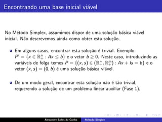 Encontrando uma base inicial vi´vel
                               a


No M´todo Simplex, assumimos dispor de uma solu¸˜o b´sica vi´vel
       e                                           ca a     a
inicial. N˜o descrevemos ainda como obter esta solu¸ao.
          a                                         c˜

    Em alguns casos, encontrar esta solu¸˜o ´ trivial. Exemplo:
                                         ca e
    P ′ = {x ∈ Rn : Ax ≤ b} e o vetor b ≥ 0. Neste caso, introduzindo as
                  +
                                              n    m
    vari´veis de folga temos P = {(x, s) ∈ (R+ , R+ ) : Ax + Is = b} e o
        a
    vetor (x, s) = (0, b) ´ uma solu¸˜o b´sica vi´vel.
                          e         ca a         a

    De um modo geral, encontrar esta solu¸˜o n˜o ´ t˜o trivial,
                                         ca a e a
    requerendo a solu¸˜o de um problema linear auxiliar (Fase 1).
                     ca




                  Alexandre Salles da Cunha   M´todo Simplex
                                               e
 