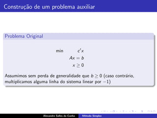 Constru¸˜o de um problema auxiliar
       ca



Problema Original

                              min               c ′x
                                        Ax = b
                                           x ≥0

Assumimos sem perda de generalidade que b ≥ 0 (caso contr´rio,
                                                         a
multiplicamos alguma linha do sistema linear por −1)




                    Alexandre Salles da Cunha      M´todo Simplex
                                                    e
 