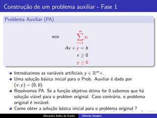 Constru¸˜o de um problema auxiliar - Fase 1
       ca
Problema Auxiliar (PA)

                                              m
                        min                          yi
                                              i =1
                                   Ax + y = b
                                              x ≥0
                                              y ≥0

    Introduzimos as vari´veis artiﬁciais y ∈ Rm +.
                           a
    Uma solu¸˜o b´sica inicial para o Prob. Auxiliar ´ dada por
               ca a                                  e
    (x, y ) = (0, b).
    Resolvemos PA. Se a fun¸˜o objetivo ´tima for 0 sabemos que h´
                             ca            o                         a
    solu¸˜o vi´vel para o problem original. Caso contr´rio, o problema
         ca    a                                      a
    original ´ invi´vel.
             e     a
    Como obter a solu¸˜o b´sica inicial para o problema original ?
                         ca a
                  Alexandre Salles da Cunha       M´todo Simplex
                                                   e
 