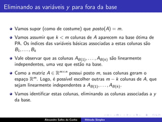 Eliminando as vari´veis y para fora da base
                  a


    Vamos supor (como de costume) que posto(A) = m.
    Vamos assumir que k < m colunas de A aparecem na base ´tima de    o
    PA. Os ´     ındices das vari´veis b´sicas associadas a estas colunas s˜o
                                 a      a                                  a
    B1 , . . . , Bk
    Vale observar que as colunas AB(1) , . . . , AB(k) s˜o linearmente
                                                        a
    independentes, uma vez que est˜o na base.
                                  a
    Como a matriz A ∈ Rm×n possui posto m, suas colunas geram o
    espa¸o Rm . Logo, ´ poss´ escolher outras m − k colunas de A, que
        c             e     ıvel
    sejam linearmente independentes a AB(1) , . . . , AB(k) .
    Vamos identiﬁcar estas colunas, eliminando as colunas associadas a y
    da base.


                   Alexandre Salles da Cunha   M´todo Simplex
                                                e
 