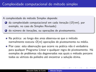 Complexidade computacional do m´todo simplex
                               e


A complexidade do m´todo Simplex depende:
                   e
 1   da complexidade computacional em cada itera¸˜o (O(nm), por
                                                ca
     exemplo, no caso do Simplex Revisado)
 2   do n´mero de itera¸˜es, ou opera¸˜es de pivoteamento.
         u             co            co

     Na pr´tica: ao longo dos anos observou-se que o m´todo
          a                                           e
     normalmente executa O(m) opera¸˜es de pivoteamento na m´dia.
                                      co                    e
     Pior caso: esta observa¸˜o que ocorre na pr´tica n˜o ´ verdadeira
                            ca                   a      a e
     para qualquer Programa Linear e qualquer regra de pivoteamento. H´a
     exemplos de problemas n˜o degenerados nos quais o m´todo percorre
                               a                            e
     todos os v´rtices do poliedro at´ encontrar a solu¸˜o ´tima.
               e                     e                 ca o



                   Alexandre Salles da Cunha   M´todo Simplex
                                                e
 