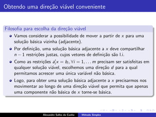 Obtendo uma dire¸˜o vi´vel conveniente
                ca a


Filosoﬁa para escolha da dire¸˜o vi´vel
                             ca    a
    Vamos considerar a possibilidade de mover a partir de x para uma
    solu¸˜o b´sica vizinha (adjacente).
        ca a
    Por deﬁni¸˜o, uma solu¸˜o b´sica adjacente a x deve compartilhar
              ca             ca a
    n − 1 restri¸˜es justas, cujos vetores de deﬁni¸˜o s˜o l.i.
                co                                 ca a
    Como as restri¸˜es ai′ x = bi , ∀i = 1, . . . m precisam ser satisfeitas em
                  co
    qualquer solu¸˜o vi´vel, escolhemos uma dire¸˜o d para a qual
                 ca    a                               ca
    permitamos acrescer uma unica vari´vel n˜o b´sica.
                               ´           a       a a
    Logo, para obter uma solu¸˜o b´sica adjacente a x precisarmos nos
                             ca a
    movimentar ao longo de uma dire¸˜o vi´vel que permita que apenas
                                    ca    a
    uma componente n˜o b´sica de x torne-se b´sica.
                      a a                     a



                    Alexandre Salles da Cunha   M´todo Simplex
                                                 e
 