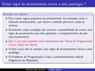 Existe regra de pivoteamento imune a esta patologia ?

Quest˜o em aberto
     a
    Para v´rias regras populares de pivotemento, h´ exemplos como o
           a                                      a
    indicado anteriormente, que fazem o m´todo percorrer todos os
                                           e
    v´rtices.
     e
    Entretanto, estes exemplos n˜o excluem a possibilidade de existir uma
                                 a
    regra de pivotemento que n˜o apresente o comportamento de pior
                               a
    caso exponencial.
    Esta ´ uma das quest˜es mais importantes em Teoria de Programa¸˜o
         e              o                                         ca
    Linear, ainda em aberto.
    O fato ´ que n˜o se conhece uma regra de pivoteamento imune a esta
           e      a
    patologia.
    O Problema de Programa¸˜o Linear ´ polinomialmente sol´vel
                              ca     e                    u
    (Algoritmo do Elips´ide).
                       o


                  Alexandre Salles da Cunha   M´todo Simplex
                                               e
 