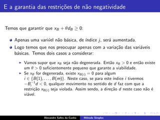 E a garantia das restri¸˜es de n˜o negatividade
                       co       a


Temos que garantir que xB + θdB ≥ 0:

    Apenas uma vari´el n˜o b´sica, de ´
                   v    a a           ındice j, ser´ aumentada.
                                                   a
    Logo temos que nos preocupar apenas com a varia¸˜o das vari´veis
                                                   ca          a
    b´sicas. Temos dois casos a considerar:
     a
      ◮   Vamos supor que xB seja n˜o degenerada. Ent˜o xB > 0 e ent˜o existe
                                        a                   a                a
          um θ > 0 suﬁcientemente pequeno que garante a viabilidade.
      ◮   Se xB for degenerada, existe xB(i ) = 0 para algum
          i ∈ {B(1), . . . , B(m)}. Neste caso, se para este ´ındice i tivermos
          −Bi−1 d < 0, qualquer movimento no sentido de d faz com que a
          restri¸˜o xB(i ) seja violada. Assim sendo, a dire¸˜o d neste caso n˜o ´
                ca                                          ca                  a e
          vi´vel.
            a




                     Alexandre Salles da Cunha   M´todo Simplex
                                                  e
 