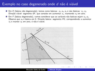 Exemplo no caso degenerado onde d n˜o ´ vi´vel
                                   a e a
   Em E (b´sica n˜o degenerada), temos como b´sicas: x2 , x4 , x5 e n´o b´sicas: x1 , x3 .
           a       a                            a                    a a
   Dire¸ao vi´vel: segmento EF , que consiste em aumentar x1 , mantendo x3 em zero.
       c˜    a
   Em F (b´sica degenerada), vamos considerar que as vari´veis n˜o b´sicas sejam x3 , x5 .
           a                                             a        a a
   Observe que x4 ´ b´sica em 0. Dire¸ao b´sica: segmento FG , correpondendo a aumentar
                   e a                c˜ a
   x3 e manter x5 em zero, ´ n˜o ´ vi´vel.
                           e a e a




                     Alexandre Salles da Cunha   M´todo Simplex
                                                  e
 