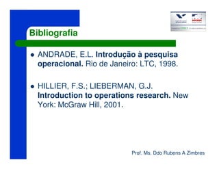 Prof. Ms. Ddo Rubens A Zimbres
Bibliografia
ANDRADE, E.L. Introdução à pesquisa
operacional. Rio de Janeiro: LTC, 1998.
HILLIER, F.S.; LIEBERMAN, G.J.
Introduction to operations research. New
York: McGraw Hill, 2001.
 