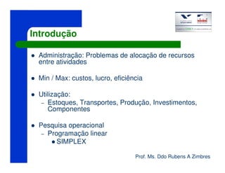 Prof. Ms. Ddo Rubens A Zimbres
Introdução
Administração: Problemas de alocação de recursos
entre atividades
Min / Max: custos, lucro, eficiência
Utilização:
– Estoques, Transportes, Produção, Investimentos,
Componentes
Pesquisa operacional
– Programação linear
SIMPLEX
 