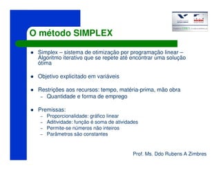 Prof. Ms. Ddo Rubens A Zimbres
O método SIMPLEX
Simplex – sistema de otimização por programação linear –
Algoritmo iterativo que se repete até encontrar uma solução
ótima
Objetivo explicitado em variáveis
Restrições aos recursos: tempo, matéria-prima, mão obra
– Quantidade e forma de emprego
Premissas:
– Proporcionalidade: gráfico linear
– Aditividade: função é soma de atividades
– Permite-se números não inteiros
– Parâmetros são constantes
 