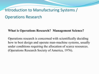 Introduction to Manufacturing Systems /
Operations Research
What is Operations Research? Management Science?
Operations research is concerned with scientifically deciding
how to best design and operate man-machine systems, usually
under conditions requiring the allocation of scarce resources.
(Operations Research Society of America, 1976).
 