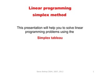 Linear programming
           simplex method


This presentation will help you to solve linear
      programming problems using the
              Simplex tableau




              Steve Bishop 2004, 2007, 2012       1
 