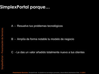 SimplexPortal porque…



                                            A - Resuelve tus problemas tecnológicos
SimplexPortal – Presentación de Servicios




                                            B - Amplía de forma notable tu modelo de negocio



                                            C - Le das un valor añadido totalmente nuevo a tus clientes




                                             Presentación Servicios. SimplexPortal - la plataforma tecnológica pensada y desarrollada diseñadores Web. 1.1.2013
 