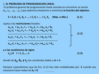 1. EL PROBLEMA DE PROGRAMACION LINEAL
El problema general de programación lineal consiste en encontrar un vector
(x1, x2,...,xj,...,xn.) que optimice (maximice o minimice) la función del objetivo:
Z = Cl Xl + C2 X2 + ... + Ci Xi + ... + Cn Xn (Máx. o Min.) (1.1)
sujeta a las restricciones lineales:
a11 x1 + al 2 x 2 +... + a1j xj +...+a1n xn = b1
a21 x1 + a2 2 x 2 +... + a2j xj +...+a2n xn = b2
................................................................... (1.2)
ai1 x1 + ai 2 x 2 +... + aij xj +...+ain xn = bi
...................................................................
am1 x1 + am 2 x 2 +... + amj xj +..+amn xn = bm
y a las condiciones de signo
xj > 0 i = 1, 2,..., n (1.3)
donde las aij, bi, y cj son constantes dadas y m < n.
Siempre supondremos que las Ecs. (1.2) han sido multiplicadas por -1 cuando sea
necesario hacer todas las bi > 0.
 