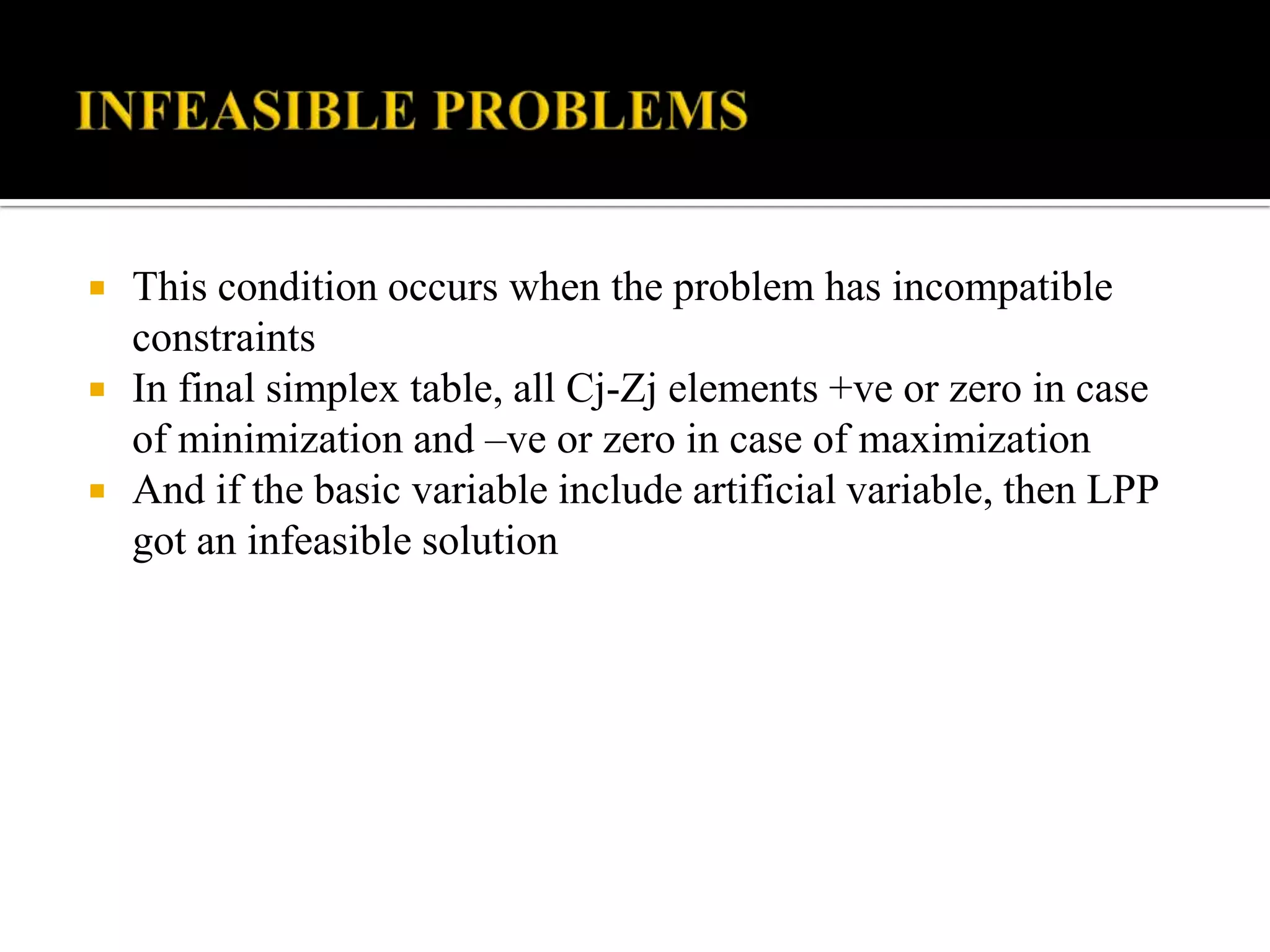    This condition occurs when the problem has incompatible
    constraints
   In final simplex table, all Cj-Zj elements +ve or zero in case
    of minimization and –ve or zero in case of maximization
   And if the basic variable include artificial variable, then LPP
    got an infeasible solution
 