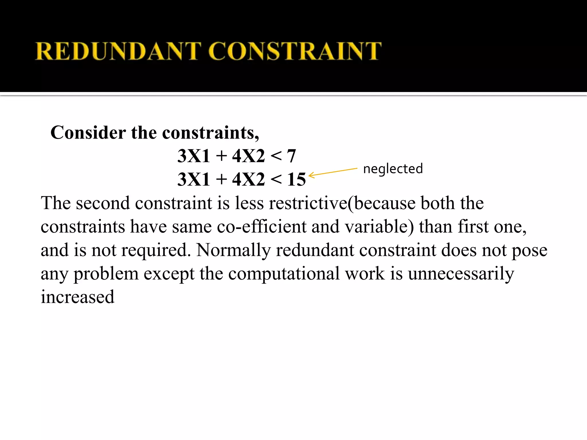 Consider the constraints,
                  3X1 + 4X2 < 7
                                           neglected
                  3X1 + 4X2 < 15
The second constraint is less restrictive(because both the
constraints have same co-efficient and variable) than first one,
and is not required. Normally redundant constraint does not pose
any problem except the computational work is unnecessarily
increased
 