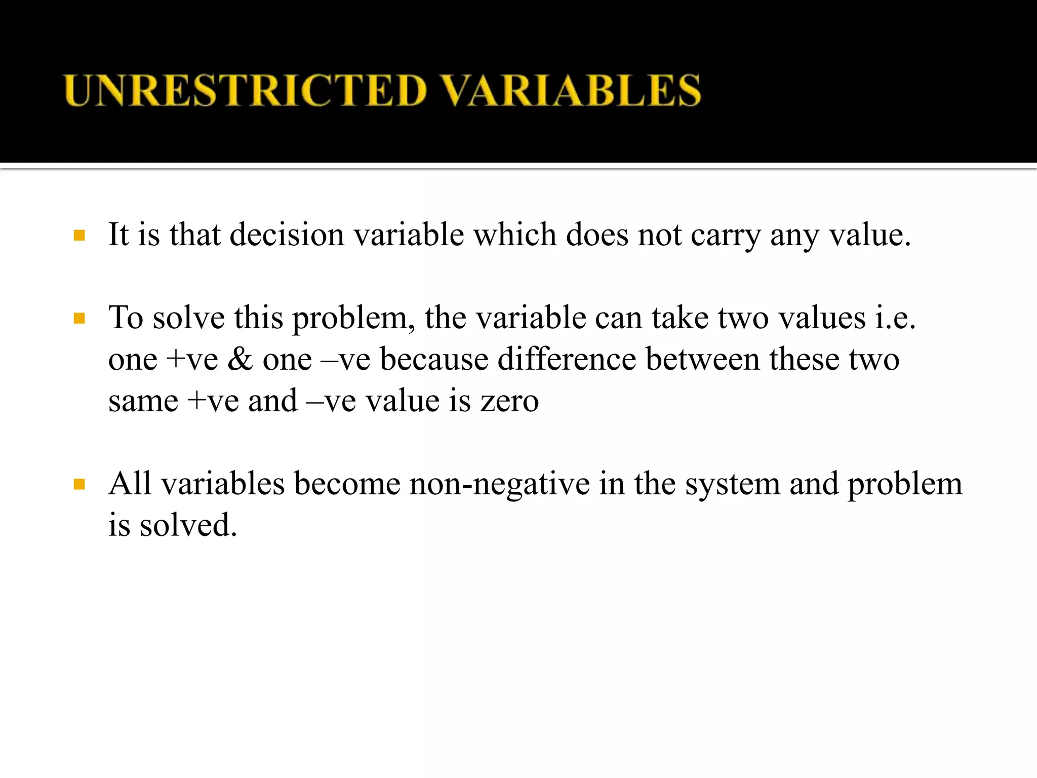    It is that decision variable which does not carry any value.

   To solve this problem, the variable can take two values i.e.
    one +ve & one –ve because difference between these two
    same +ve and –ve value is zero

   All variables become non-negative in the system and problem
    is solved.
 