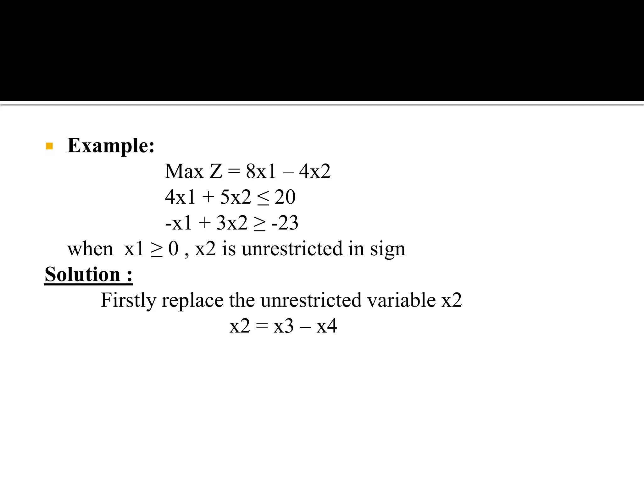    Example:
              Max Z = 8x1 – 4x2
              4x1 + 5x2 ≤ 20
              -x1 + 3x2 ≥ -23
  when x1 ≥ 0 , x2 is unrestricted in sign
Solution :
      Firstly replace the unrestricted variable x2
                      x2 = x3 – x4
 