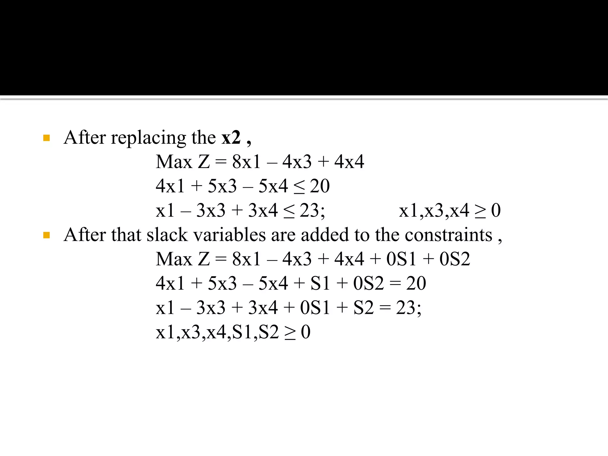   After replacing the x2 ,
                Max Z = 8x1 – 4x3 + 4x4
                4x1 + 5x3 – 5x4 ≤ 20
                x1 – 3x3 + 3x4 ≤ 23;           x1,x3,x4 ≥ 0
   After that slack variables are added to the constraints ,
                Max Z = 8x1 – 4x3 + 4x4 + 0S1 + 0S2
                4x1 + 5x3 – 5x4 + S1 + 0S2 = 20
                x1 – 3x3 + 3x4 + 0S1 + S2 = 23;
                x1,x3,x4,S1,S2 ≥ 0
 
