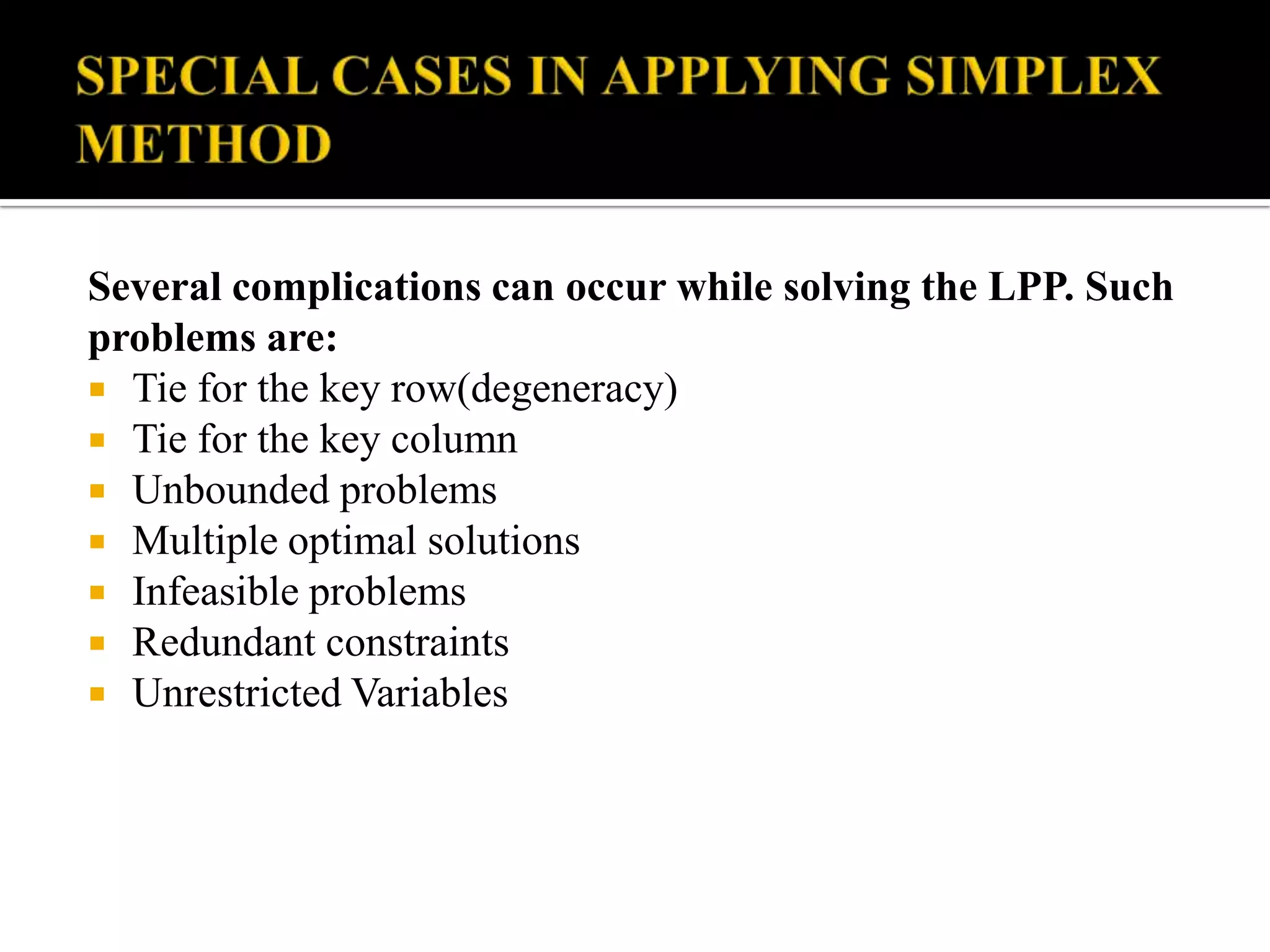Several complications can occur while solving the LPP. Such
problems are:
 Tie for the key row(degeneracy)
 Tie for the key column
 Unbounded problems
 Multiple optimal solutions
 Infeasible problems
 Redundant constraints
 Unrestricted Variables
 