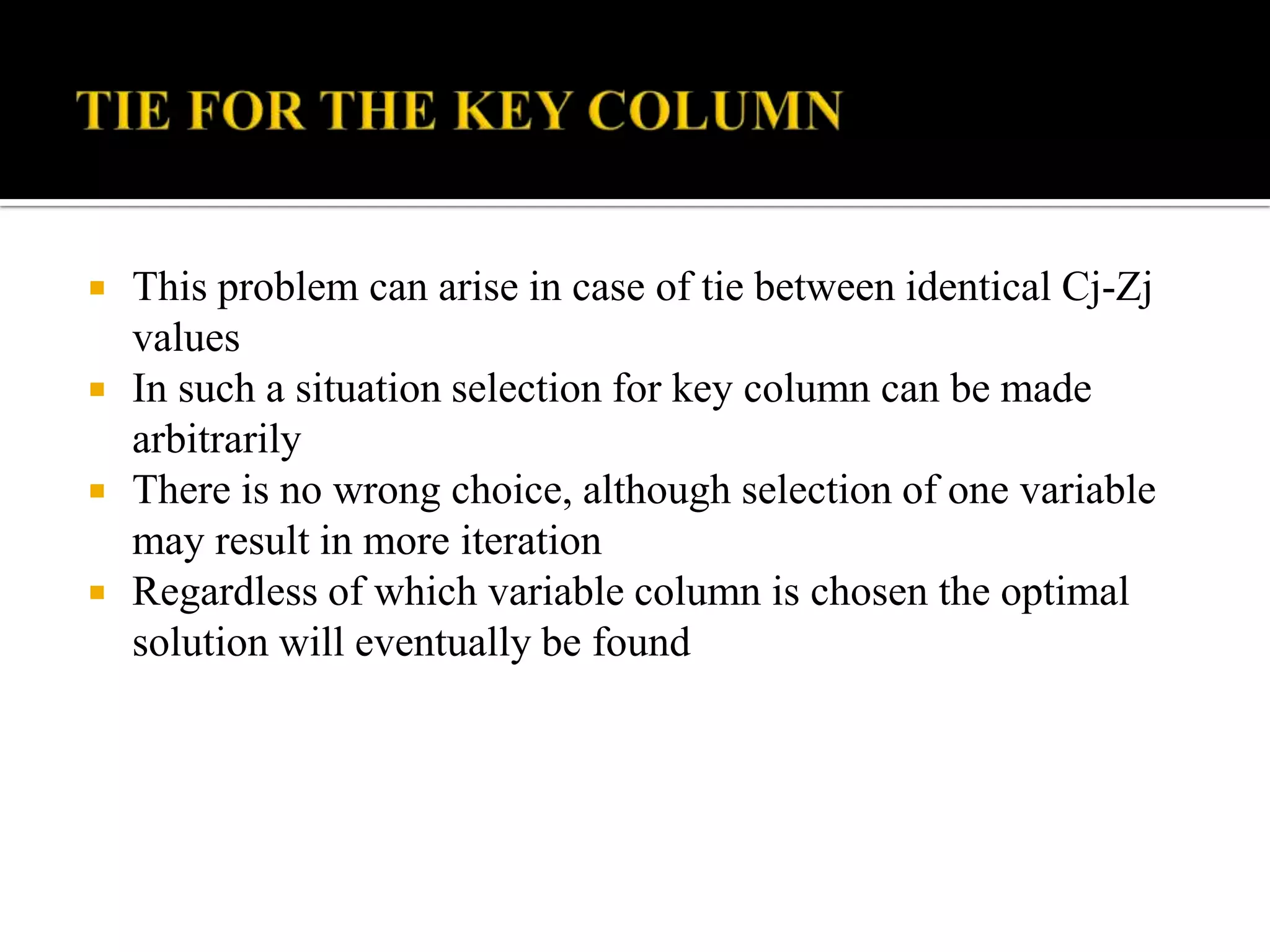    This problem can arise in case of tie between identical Cj-Zj
    values
   In such a situation selection for key column can be made
    arbitrarily
   There is no wrong choice, although selection of one variable
    may result in more iteration
   Regardless of which variable column is chosen the optimal
    solution will eventually be found
 