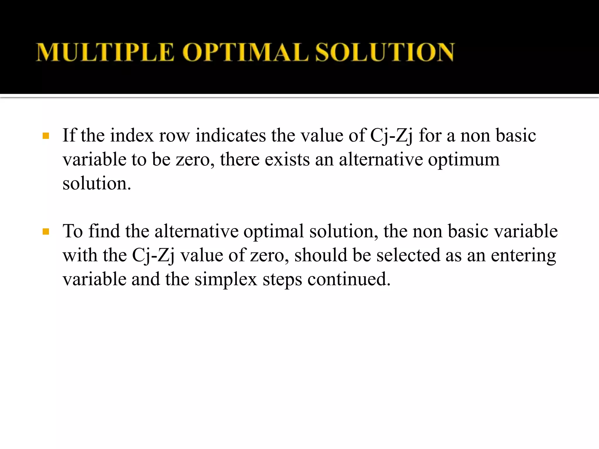    If the index row indicates the value of Cj-Zj for a non basic
    variable to be zero, there exists an alternative optimum
    solution.

   To find the alternative optimal solution, the non basic variable
    with the Cj-Zj value of zero, should be selected as an entering
    variable and the simplex steps continued.
 