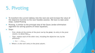 5. Pivoting
 To transform the current tableau into the next one and increase the value of
the objective function to the next feasible solution. We have to take some
steps. Called Pivoting
 Pivoting, is similar to the principal step of the Gauss-Jordan elimination
algorithm for solving systems of linear equations.
 Steps:
1. First, divide all the entries of the pivot row by the pivot, its entry in the pivot
column, to obtain Rownew
2. Then, replace each of the other rows, including the objective row, by the
difference
 𝑅𝑜𝑤 − 𝑐. 𝑅𝑜𝑤 𝑛𝑒𝑤
 Where c is the row’s entry in the pivot column.
19
 
