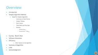 Overview
 Introduction
 Simplex Algorithm/Method
 Steps For Simplex Algorithm
1. Conversion to Slack Format
2. Simplex Tableau
3. Pivot Column
4. Theta Ratio and Pivot Row
5. Pivoting
1. Calculate Rownew
2. Calculate Row – C.Rownew
 Cycling – Bland’s Rule
 Software Simulation
 Efficiency
 Other Variants of the Algorithm
 Summary of Algorithm
 Links
 Acknowledgement 2
 