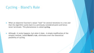 Cycling – Bland’s Rule
 When an objective function’s values “stall” for several iterations in a row and
that the algorithm cycles back to a previously considered point and hence
never terminate. This phenomenon is called cycling.
 Although, it rarely happens, but when it does - A simple modiﬁcation of the
simplex method, called Bland’s rule, eliminates even the theoretical
possibility of cycling.
25
 