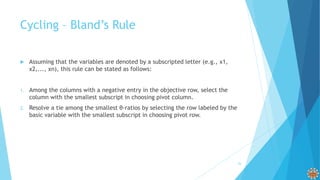 Cycling – Bland’s Rule
 Assuming that the variables are denoted by a subscripted letter (e.g., x1,
x2,..., xn), this rule can be stated as follows:
1. Among the columns with a negative entry in the objective row, select the
column with the smallest subscript in choosing pivot column.
2. Resolve a tie among the smallest θ-ratios by selecting the row labeled by the
basic variable with the smallest subscript in choosing pivot row.
26
 