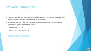 Software Simulation
 Simplex Method has became so efficient that its calculation packages are
even available online. One of them is as follows:
 For ease, we will copy the same problem to the online tool and check
whether it gives us the same result:
maximize p = 3x +5y
subject to x + y = 4, x+3y = 6
 Simplex Method Online Tool
27
 