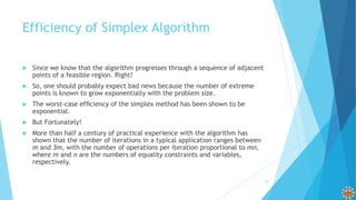 Efficiency of Simplex Algorithm
 Since we know that the algorithm progresses through a sequence of adjacent
points of a feasible region. Right?
 So, one should probably expect bad news because the number of extreme
points is known to grow exponentially with the problem size.
 The worst-case efﬁciency of the simplex method has been shown to be
exponential.
 But Fortunately!
 More than half a century of practical experience with the algorithm has
shown that the number of iterations in a typical application ranges between
m and 3m, with the number of operations per iteration proportional to mn,
where m and n are the numbers of equality constraints and variables,
respectively.
29
 
