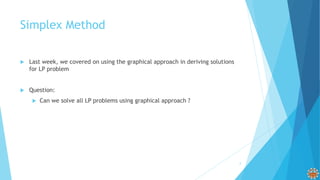 Simplex Method
 Last week, we covered on using the graphical approach in deriving solutions
for LP problem
 Question:
 Can we solve all LP problems using graphical approach ?
3
 