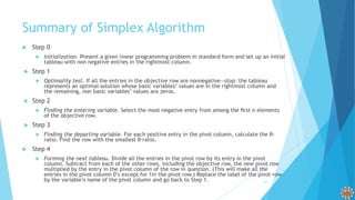 Summary of Simplex Algorithm
 Step 0
 Initialization. Present a given linear programming problem in standard form and set up an initial
tableau with non negative entries in the rightmost column.
 Step 1
 Optimality test. If all the entries in the objective row are nonnegative—stop: the tableau
represents an optimal solution whose basic variables’ values are in the rightmost column and
the remaining, non basic variables’ values are zeros.
 Step 2
 Finding the entering variable. Select the most negative entry from among the ﬁrst n elements
of the objective row.
 Step 3
 Finding the departing variable. For each positive entry in the pivot column, calculate the θ-
ratio. Find the row with the smallest θ-ratio.
 Step 4
 Forming the next tableau. Divide all the entries in the pivot row by its entry in the pivot
column. Subtract from each of the other rows, including the objective row, the new pivot row
multiplied by the entry in the pivot column of the row in question. (This will make all the
entries in the pivot column 0’s except for 1in the pivot row.) Replace the label of the pivot row
by the variable’s name of the pivot column and go back to Step 1. 31
 