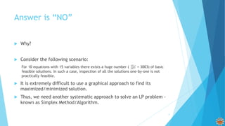 Answer is “NO”
 Why?
 Consider the following scenario:
For 10 equations with 15 variables there exists a huge number ( 10
15
𝐶 = 3003) of basic
feasible solutions. In such a case, inspection of all the solutions one-by-one is not
practically feasible.
 It is extremely difficult to use a graphical approach to find its
maximized/minimized solution.
 Thus, we need another systematic approach to solve an LP problem -
known as Simplex Method/Algorithm.
4
 