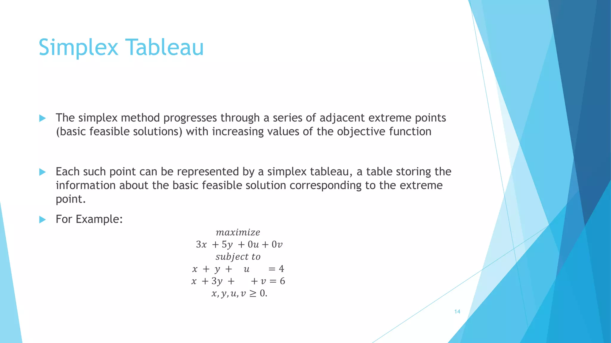 Simplex Tableau 
 The simplex method progresses through a series of adjacent extreme points 
(basic feasible solutions) with increasing values of the objective function 
 Each such point can be represented by a simplex tableau, a table storing the 
information about the basic feasible solution corresponding to the extreme 
point. 
 For Example: 
푚푎푥푖푚푖푧푒 
3푥 + 5푦 + 0푢 + 0푣 
푠푢푏푗푒푐푡 푡표 
푥 + 푦 + 푢 = 4 
푥 + 3푦 + + 푣 = 6 
푥, 푦, 푢, 푣 ≥ 0. 
14 
 