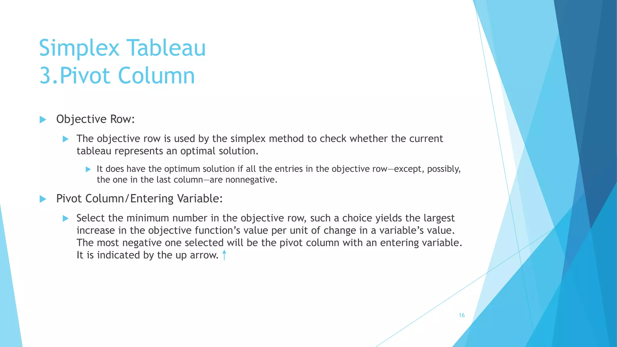 Simplex Tableau 
3.Pivot Column 
 Objective Row: 
 The objective row is used by the simplex method to check whether the current 
tableau represents an optimal solution. 
 It does have the optimum solution if all the entries in the objective row—except, possibly, 
the one in the last column—are nonnegative. 
 Pivot Column/Entering Variable: 
 Select the minimum number in the objective row, such a choice yields the largest 
increase in the objective function’s value per unit of change in a variable’s value. 
The most negative one selected will be the pivot column with an entering variable. 
It is indicated by the up arrow. 
16 
 