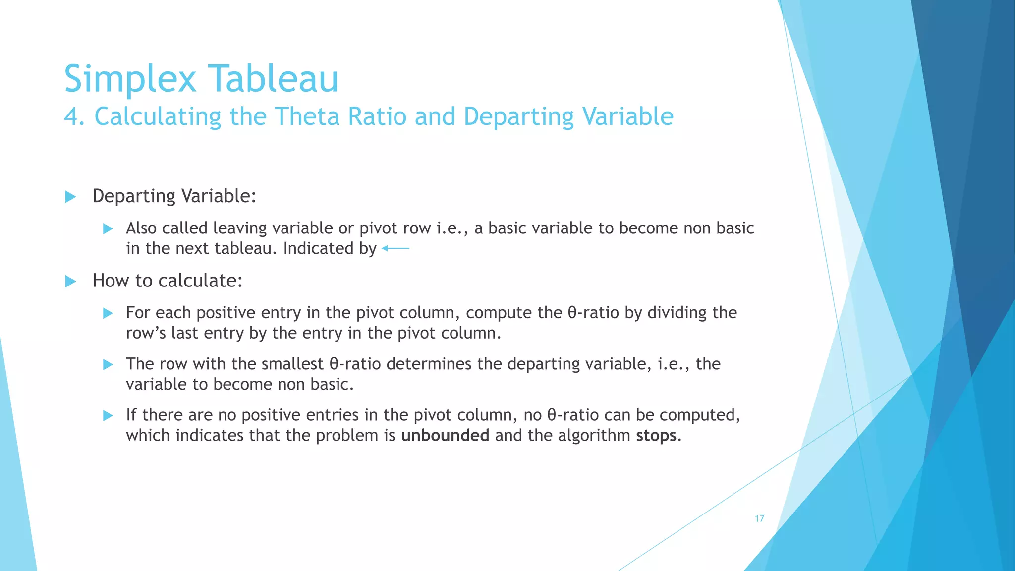 Simplex Tableau 
4. Calculating the Theta Ratio and Departing Variable 
 Departing Variable: 
 Also called leaving variable or pivot row i.e., a basic variable to become non basic 
in the next tableau. Indicated by 
 How to calculate: 
 For each positive entry in the pivot column, compute the θ-ratio by dividing the 
row’s last entry by the entry in the pivot column. 
 The row with the smallest θ-ratio determines the departing variable, i.e., the 
variable to become non basic. 
 If there are no positive entries in the pivot column, no θ-ratio can be computed, 
which indicates that the problem is unbounded and the algorithm stops. 
17 
 