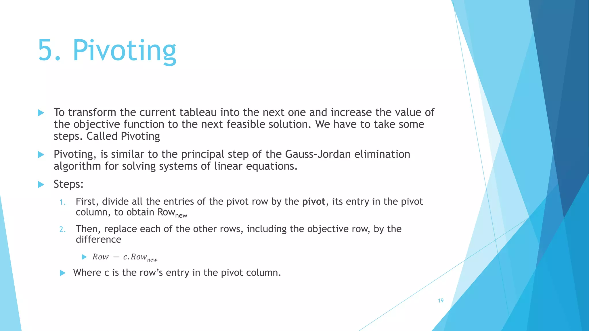 5. Pivoting 
 To transform the current tableau into the next one and increase the value of 
the objective function to the next feasible solution. We have to take some 
steps. Called Pivoting 
 Pivoting, is similar to the principal step of the Gauss-Jordan elimination 
algorithm for solving systems of linear equations. 
 Steps: 
1. First, divide all the entries of the pivot row by the pivot, its entry in the pivot 
column, to obtain Rownew 
2. Then, replace each of the other rows, including the objective row, by the 
difference 
 푅표푤 − 푐. 푅표푤푛푒푤 
 Where c is the row’s entry in the pivot column. 
19 
 