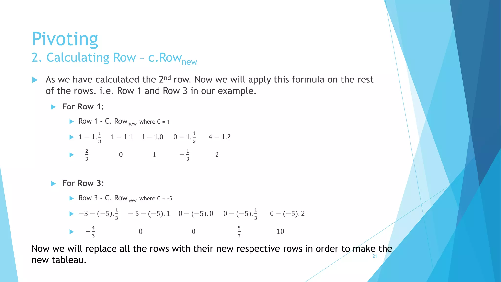 Pivoting 
2. Calculating Row – c.Rownew 
 As we have calculated the 2nd row. Now we will apply this formula on the rest 
of the rows. i.e. Row 1 and Row 3 in our example. 
 For Row 1: 
 Row 1 – C. Rownew where C = 1 
 1 − 1. 
1 
3 
1 − 1.1 1 − 1.0 0 − 1. 
1 
3 
4 − 1.2 
 
2 
3 
0 1 − 
1 
3 
2 
 For Row 3: 
 Row 3 – C. Rownew where C = -5 
 −3 − −5 . 
1 
3 
− 5 − (−5). 1 0 − (−5). 0 0 − (−5). 
1 
3 
0 − (−5). 2 
 − 
4 
3 
0 0 
5 
3 
10 
Now we will replace all the rows with their new respective rows in order to make the 
new tableau. 21 
 