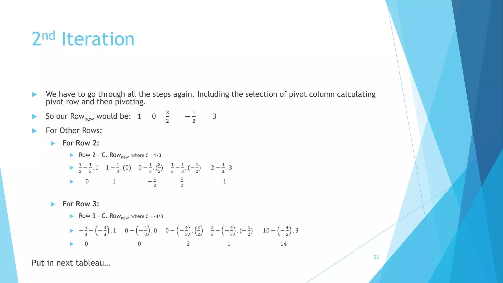 2nd Iteration 
 We have to go through all the steps again. Including the selection of pivot column calculating 
pivot row and then pivoting. 
 So our Rownew would be: 1 0 
3 
2 
− 
1 
2 
3 
 For Other Rows: 
 For Row 2: 
 Row 2 – C. Rownew where C = 1/3 
 
1 
3 
− 
1 
3 
. 1 1 − 
1 
3 
. (0) 0 − 
1 
3 
. ( 
3 
2 
) 
1 
3 
− 
1 
3 
. (− 
1 
2 
) 2 − 
1 
3. 
. 3 
 0 1 − 
1 
2 
1 
2 
1 
 For Row 3: 
 Row 3 – C. Rownew where C = -4/3 
 − 
4 
3 
− − 
4 
3 
. 1 0 − − 
4 
3 
. 0 0 − − 
4 
3 
. 
3 
2 
5 
3 
− − 
4 
3 
. (− 
1 
2 
) 10 − − 
4 
3 
. 3 
 0 0 2 1 14 
Put in next tableau… 
23 
 