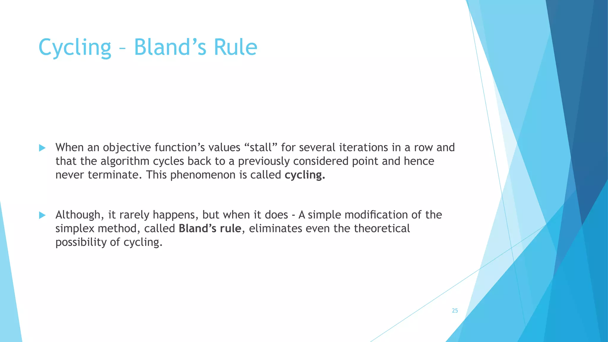 Cycling – Bland’s Rule 
 When an objective function’s values “stall” for several iterations in a row and 
that the algorithm cycles back to a previously considered point and hence 
never terminate. This phenomenon is called cycling. 
 Although, it rarely happens, but when it does - A simple modification of the 
simplex method, called Bland’s rule, eliminates even the theoretical 
possibility of cycling. 
25 
 