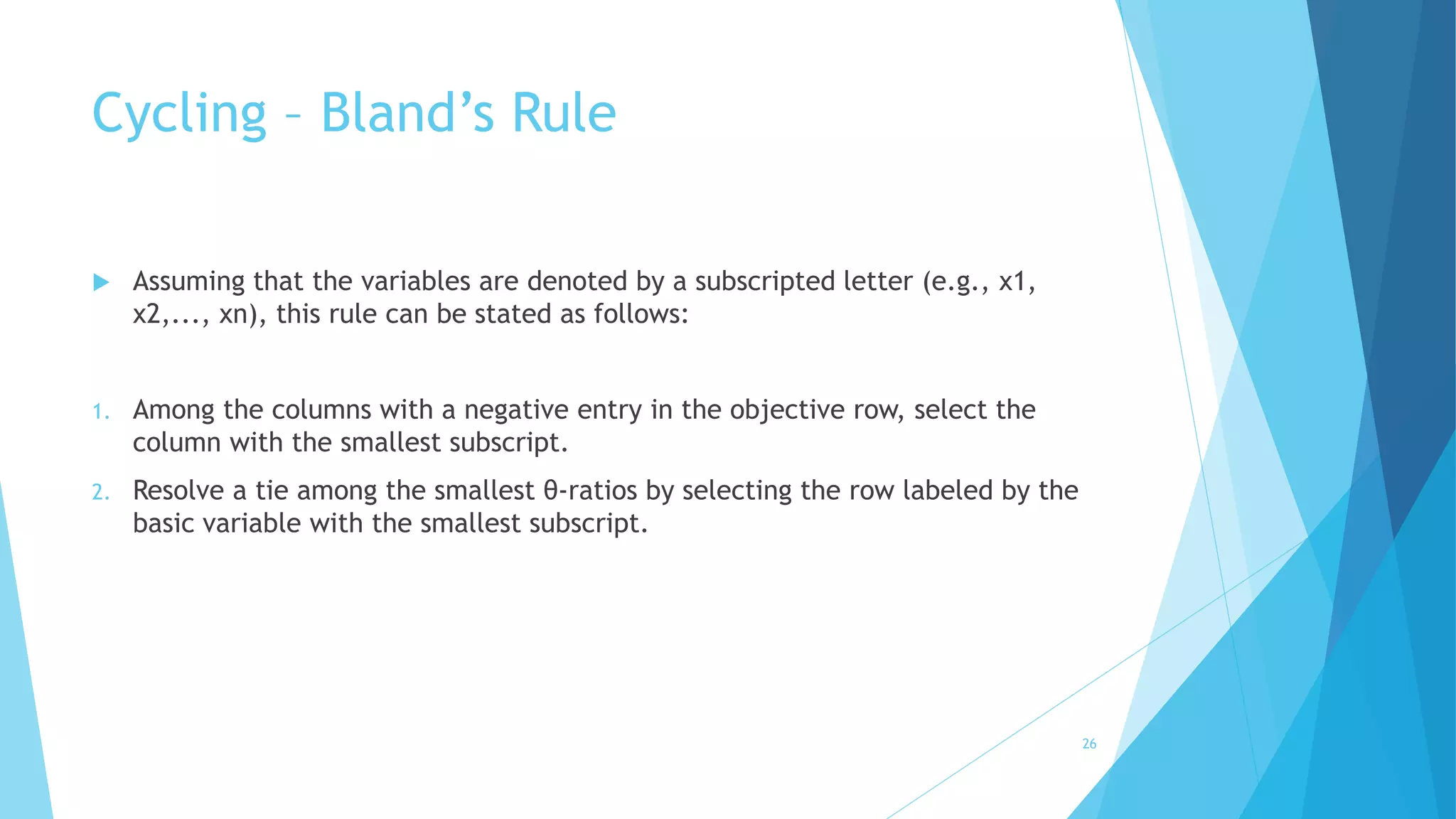 Cycling – Bland’s Rule 
 Assuming that the variables are denoted by a subscripted letter (e.g., x1, 
x2,..., xn), this rule can be stated as follows: 
1. Among the columns with a negative entry in the objective row, select the 
column with the smallest subscript. 
2. Resolve a tie among the smallest θ-ratios by selecting the row labeled by the 
basic variable with the smallest subscript. 
26 
 