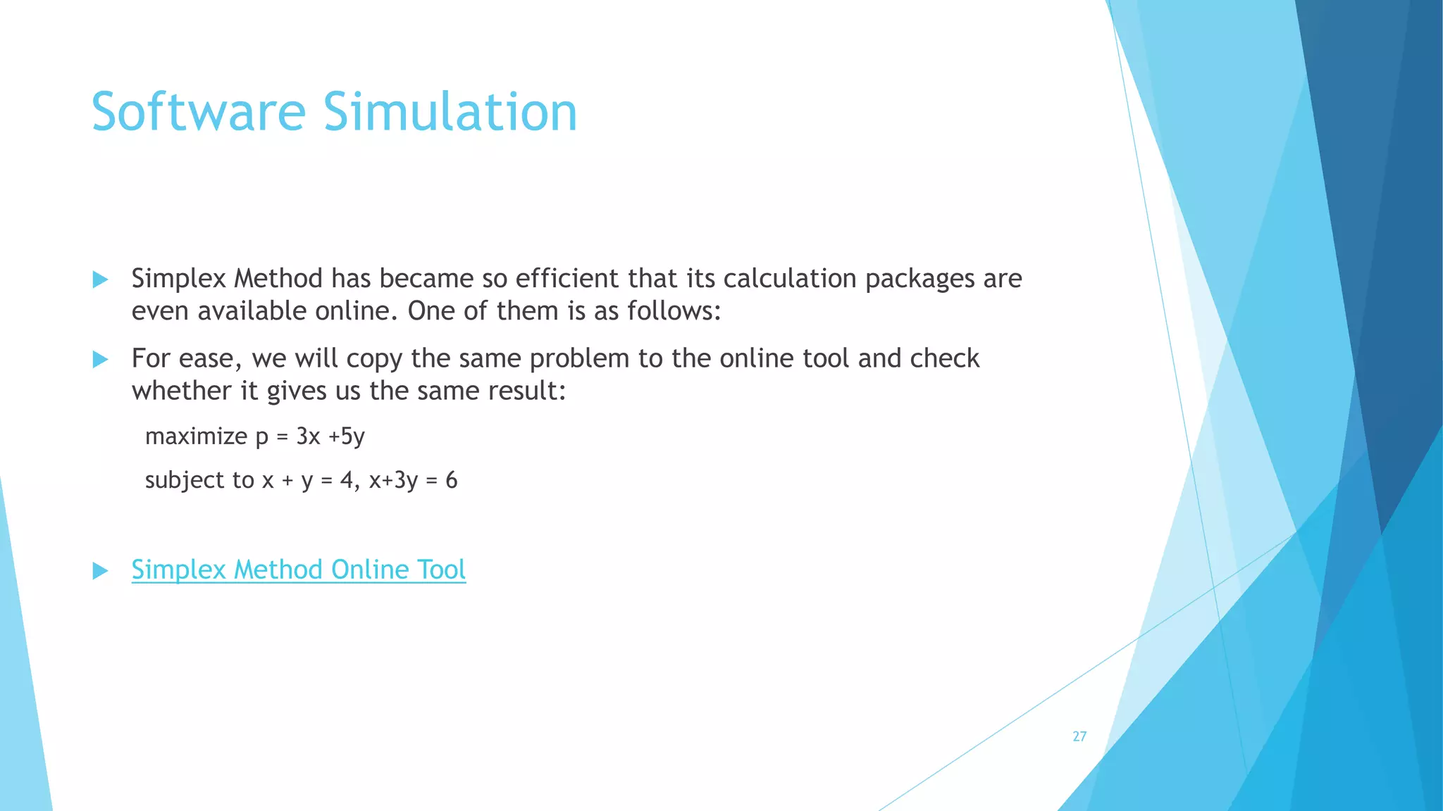 Software Simulation 
 Simplex Method has became so efficient that its calculation packages are 
even available online. One of them is as follows: 
 For ease, we will copy the same problem to the online tool and check 
whether it gives us the same result: 
maximize p = 3x +5y 
subject to x + y = 4, x+3y = 6 
 Simplex Method Online Tool 
27 
 