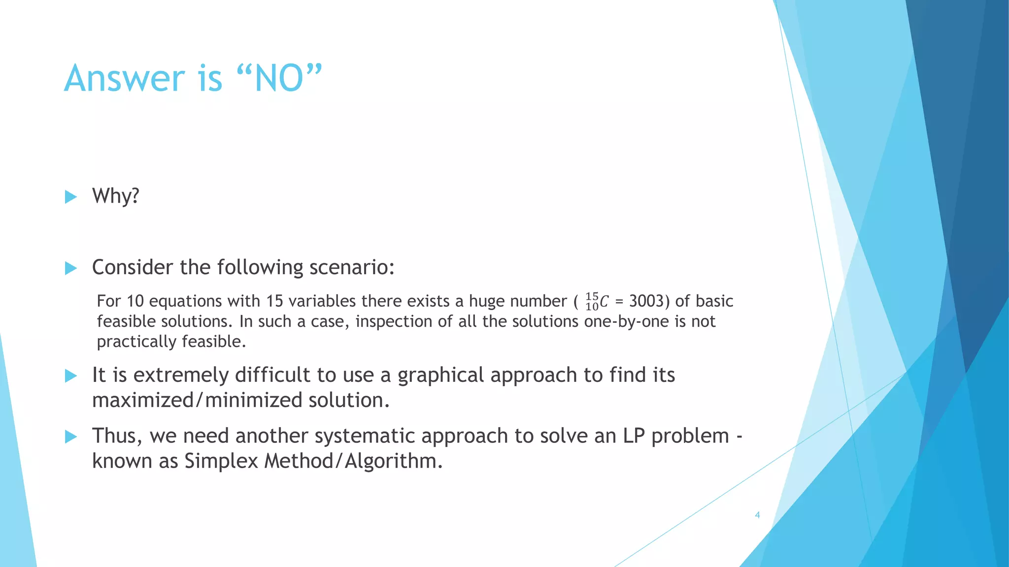 Answer is “NO” 
 Why? 
 Consider the following scenario: 
15퐶 = 3003) of basic 
For 10 equations with 15 variables there exists a huge number ( 10 
feasible solutions. In such a case, inspection of all the solutions one-by-one is not 
practically feasible. 
 It is extremely difficult to use a graphical approach to find its 
maximized/minimized solution. 
 Thus, we need another systematic approach to solve an LP problem - 
known as Simplex Method/Algorithm. 
4 
 