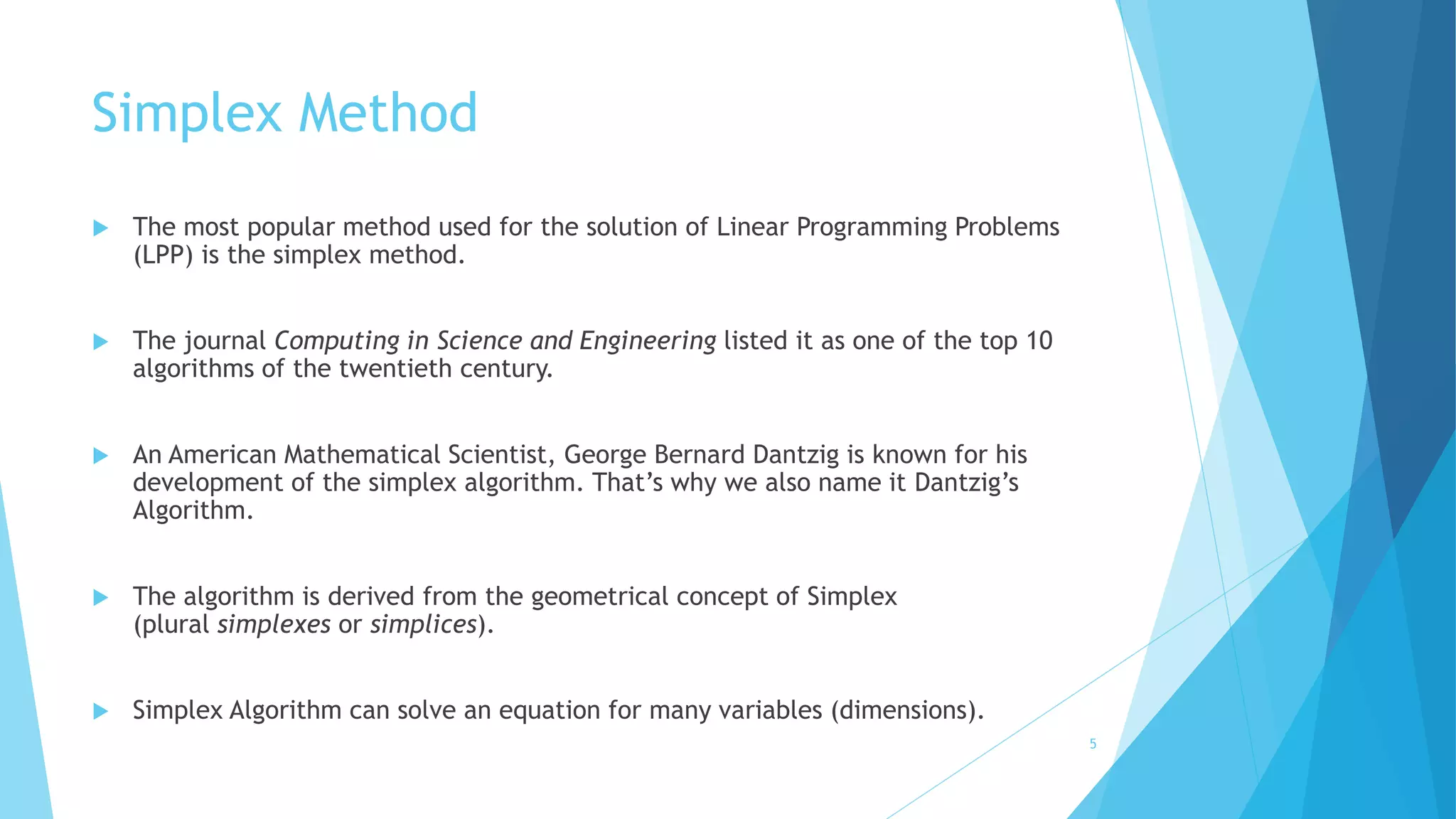 Simplex Method 
 The most popular method used for the solution of Linear Programming Problems 
(LPP) is the simplex method. 
 The journal Computing in Science and Engineering listed it as one of the top 10 
algorithms of the twentieth century. 
 An American Mathematical Scientist, George Bernard Dantzig is known for his 
development of the simplex algorithm. That’s why we also name it Dantzig’s 
Algorithm. 
 The algorithm is derived from the geometrical concept of Simplex 
(plural simplexes or simplices). 
 Simplex Algorithm can solve an equation for many variables (dimensions). 
5 
 