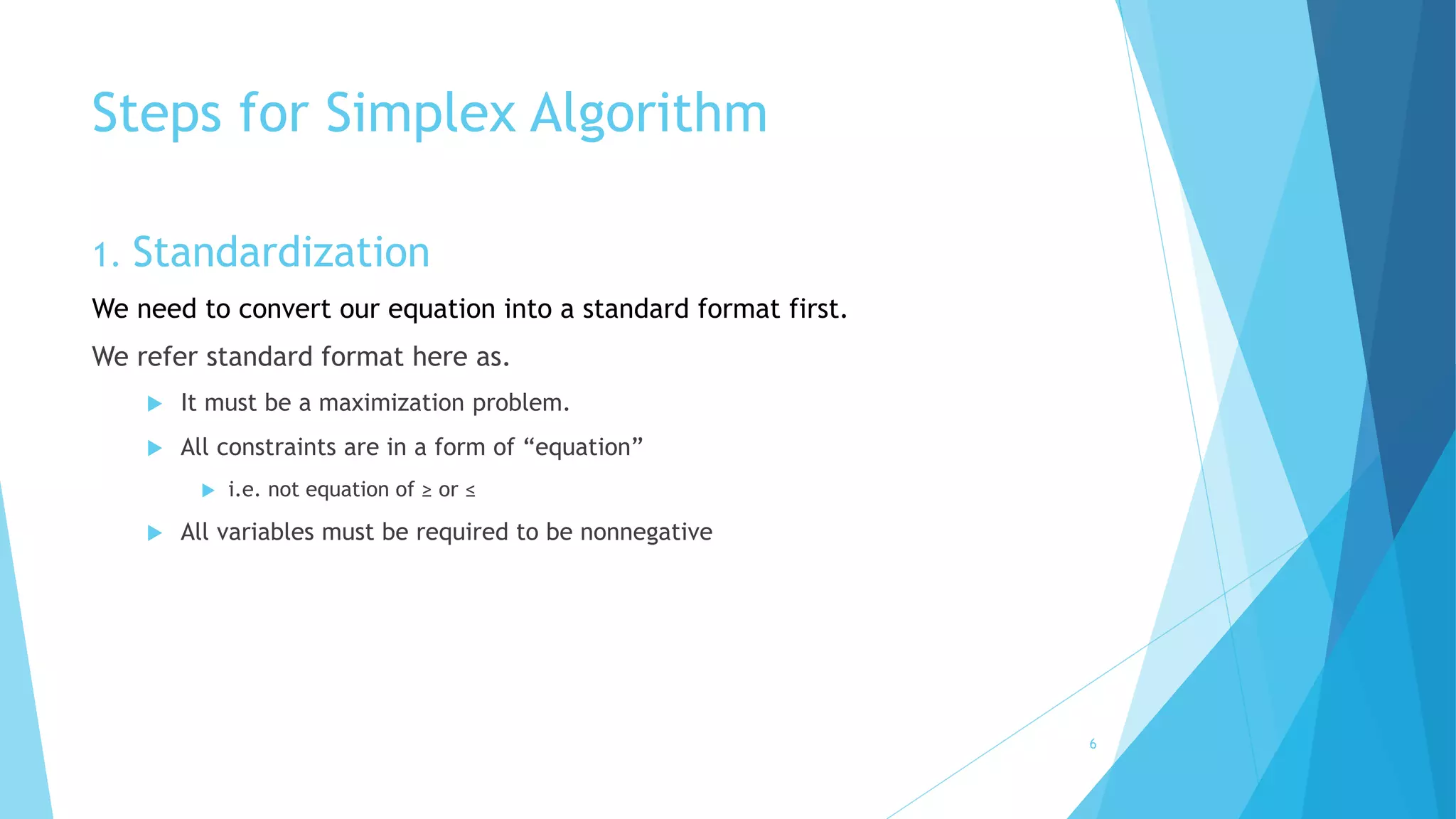 Steps for Simplex Algorithm 
1. Standardization 
We need to convert our equation into a standard format first. 
We refer standard format here as. 
 It must be a maximization problem. 
 All constraints are in a form of “equation” 
 i.e. not equation of ≥ or ≤ 
 All variables must be required to be nonnegative 
6 
 